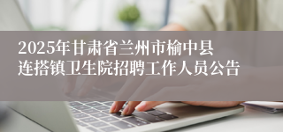 2025年甘肃省兰州市榆中县连搭镇卫生院招聘工作人员公告