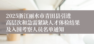 2025浙江丽水市青田县引进高层次和急需紧缺人才体检结果及入围考察人员名单通知