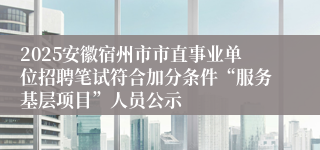 2025安徽宿州市市直事业单位招聘笔试符合加分条件“服务基层项目”人员公示