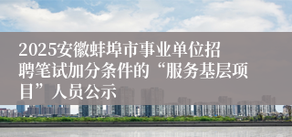 2025安徽蚌埠市事业单位招聘笔试加分条件的“服务基层项目”人员公示