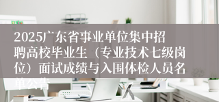 2025广东省事业单位集中招聘高校毕业生（专业技术七级岗位）面试成绩与入围体检人员名单公告