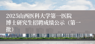 2025山西医科大学第一医院博士研究生招聘成绩公示（第一批）