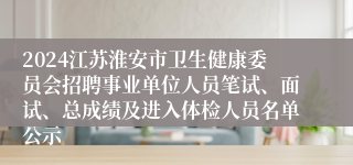 2024江苏淮安市卫生健康委员会招聘事业单位人员笔试、面试、总成绩及进入体检人员名单公示