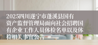 2025四川遂宁市蓬溪县国有资产监督管理局面向社会招聘国有企业工作人员体检名单以及体检相关事宜公告