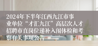 2024年下半年江西九江市事业单位“才汇九江”高层次人才招聘市直岗位递补入闱体检和考察有关事项公告