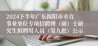 2024下半年广东揭阳市市直事业单位专项招聘博（硕）士研究生拟聘用人员（第九批）公示