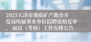 2025天津市地质矿产勘查开发局所属事业单位招聘资格复审、 面试（考核）工作安排公告