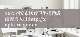 2025西安市医疗卫生招聘成绩查询入口:http://xapta.xa.gov.cn/