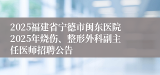 2025福建省宁德市闽东医院2025年烧伤、整形外科副主任医师招聘公告