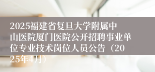 2025福建省复旦大学附属中山医院厦门医院公开招聘事业单位专业技术岗位人员公告（2025年4月）
