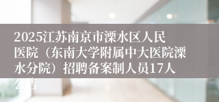 2025江苏南京市溧水区人民医院（东南大学附属中大医院溧水分院）招聘备案制人员17人公告