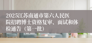 2025江苏南通市第六人民医院招聘博士资格复审、面试和体检通告（第一批）