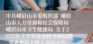 中共峨眉山市委组织部  峨眉山市人力资源和社会保障局  峨眉山市卫生健康局  关于2025年上半年赴高校考核招聘  事业单位工作人员的公告