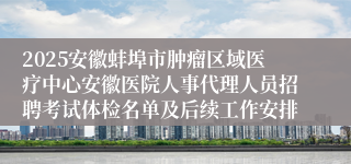 2025安徽蚌埠市肿瘤区域医疗中心安徽医院人事代理人员招聘考试体检名单及后续工作安排