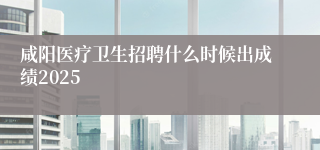咸阳医疗卫生招聘什么时候出成绩2025