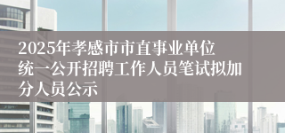 2025年孝感市市直事业单位统一公开招聘工作人员笔试拟加分人员公示