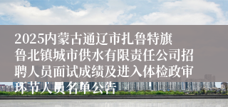 2025内蒙古通辽市扎鲁特旗鲁北镇城市供水有限责任公司招聘人员面试成绩及进入体检政审环节人员名单公告