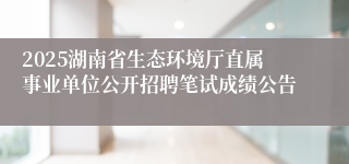2025湖南省生态环境厅直属事业单位公开招聘笔试成绩公告