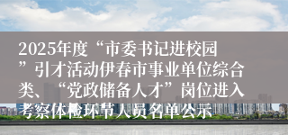 2025年度“市委书记进校园”引才活动伊春市事业单位综合类、“党政储备人才”岗位进入考察体检环节人员名单公示