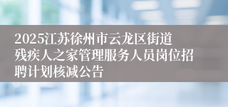 2025江苏徐州市云龙区街道残疾人之家管理服务人员岗位招聘计划核减公告