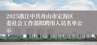 2025浙江中共舟山市定海区委社会工作部拟聘用人员名单公示