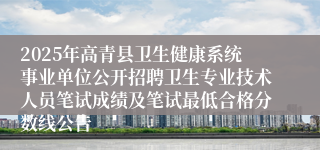 2025年高青县卫生健康系统事业单位公开招聘卫生专业技术人员笔试成绩及笔试最低合格分数线公告