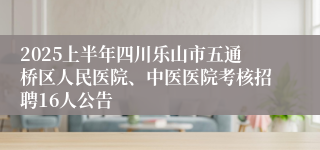 2025上半年四川乐山市五通桥区人民医院、中医医院考核招聘16人公告