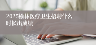 2025榆林医疗卫生招聘什么时候出成绩