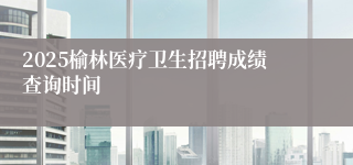 2025榆林医疗卫生招聘成绩查询时间