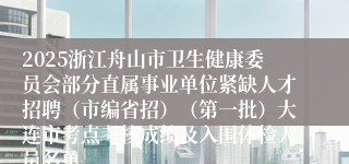 2025浙江舟山市卫生健康委员会部分直属事业单位紧缺人才招聘（市编省招）（第一批）大连市考点考核成绩及入围体检人员名单