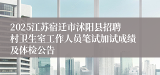 2025江苏宿迁市沭阳县招聘村卫生室工作人员笔试加试成绩及体检公告