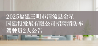 2025福建三明市清流县金星园建设发展有限公司招聘消防车驾驶员2人公告