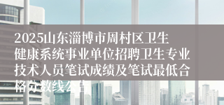 2025山东淄博市周村区卫生健康系统事业单位招聘卫生专业技术人员笔试成绩及笔试最低合格分数线公告