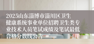 2025山东淄博市淄川区卫生健康系统事业单位招聘卫生类专业技术人员笔试成绩及笔试最低合格分数线公告