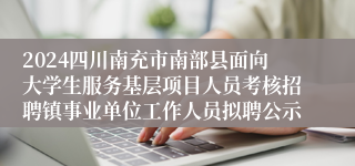 2024四川南充市南部县面向大学生服务基层项目人员考核招聘镇事业单位工作人员拟聘公示