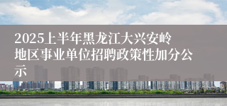 2025上半年黑龙江大兴安岭地区事业单位招聘政策性加分公示