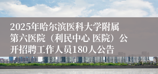 2025年哈尔滨医科大学附属第六医院（利民中心 医院）公开招聘工作人员180人公告
