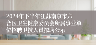 2024年下半年江苏南京市六合区卫生健康委员会所属事业单位招聘卫技人员拟聘公示