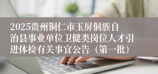 2025贵州铜仁市玉屏侗族自治县事业单位卫健类岗位人才引进体检有关事宜公告（第一批）