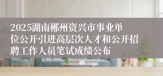 2025湖南郴州资兴市事业单位公开引进高层次人才和公开招聘工作人员笔试成绩公布