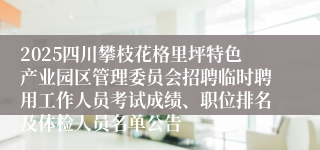 2025四川攀枝花格里坪特色产业园区管理委员会招聘临时聘用工作人员考试成绩、职位排名及体检人员名单公告