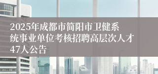 2025年成都市简阳市卫健系统事业单位考核招聘高层次人才47人公告