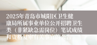 2025年青岛市城阳区卫生健康局所属事业单位公开招聘卫生类（非紧缺急需岗位）笔试成绩和资格复审有关事宜的公告