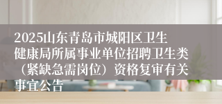 2025山东青岛市城阳区卫生健康局所属事业单位招聘卫生类（紧缺急需岗位）资格复审有关事宜公告