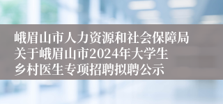 峨眉山市人力资源和社会保障局关于峨眉山市2024年大学生乡村医生专项招聘拟聘公示