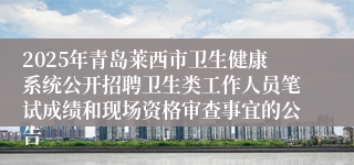 2025年青岛莱西市卫生健康系统公开招聘卫生类工作人员笔试成绩和现场资格审查事宜的公告