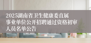 2025湖南省卫生健康委直属事业单位公开招聘通过资格初审人员名单公告
