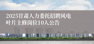 2025甘肃人力委托招聘风电叶片主修岗位10人公告