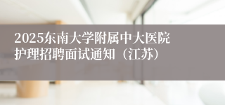 2025东南大学附属中大医院护理招聘面试通知（江苏）