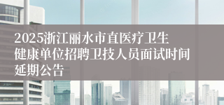 2025浙江丽水市直医疗卫生健康单位招聘卫技人员面试时间延期公告